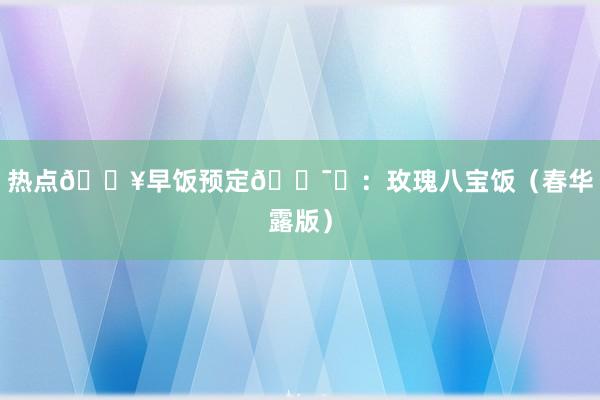 热点🔥早饭预定🈯️：玫瑰八宝饭（春华露版）