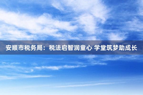 安顺市税务局：税法启智润童心 学堂筑梦助成长