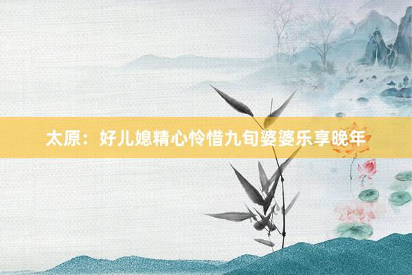 太原：好儿媳精心怜惜九旬婆婆乐享晚年