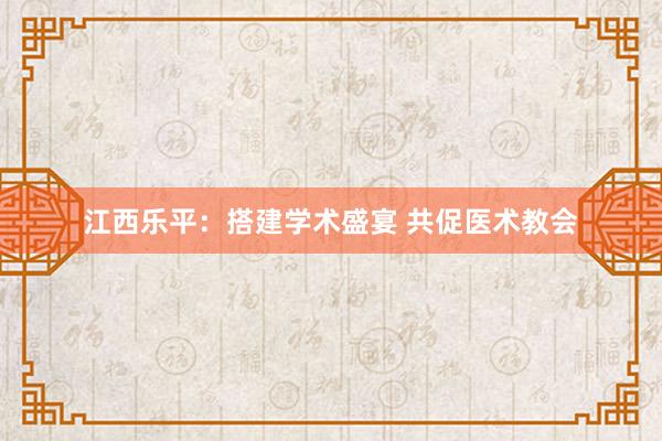 江西乐平：搭建学术盛宴 共促医术教会